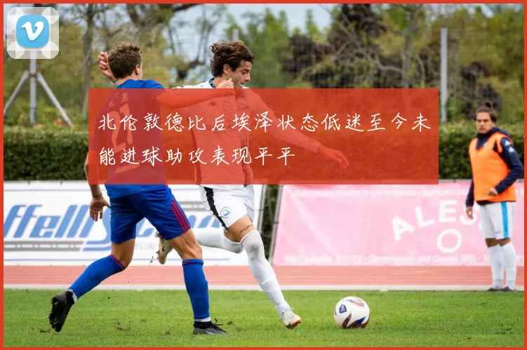 北伦敦德比后埃泽状态低迷至今未能进球助攻表现平平