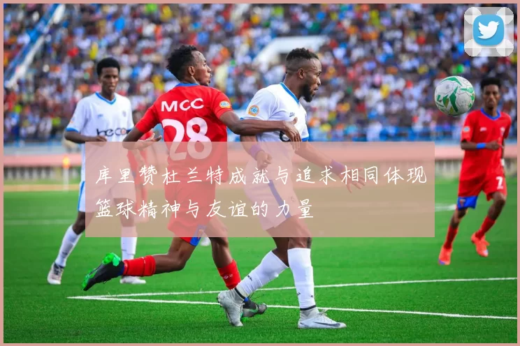 库里赞杜兰特成就与追求相同体现篮球精神与友谊的力量
