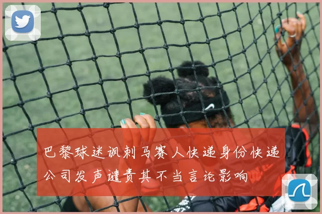 巴黎球迷讽刺马赛人快递身份快递公司发声谴责其不当言论影响