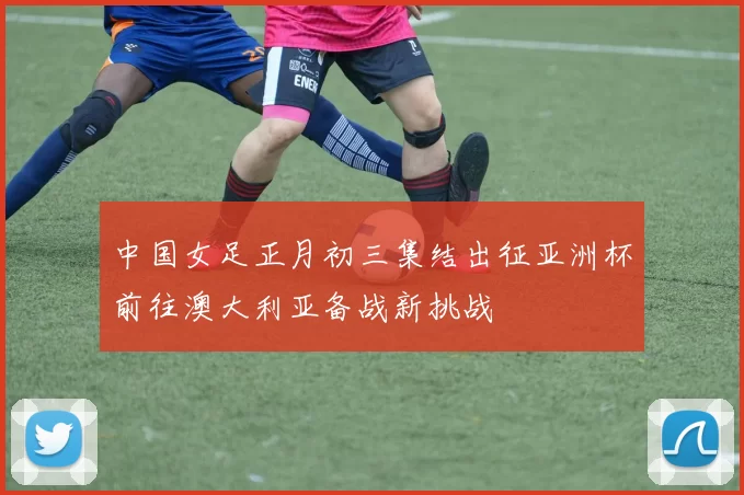 中国女足正月初三集结出征亚洲杯前往澳大利亚备战新挑战
