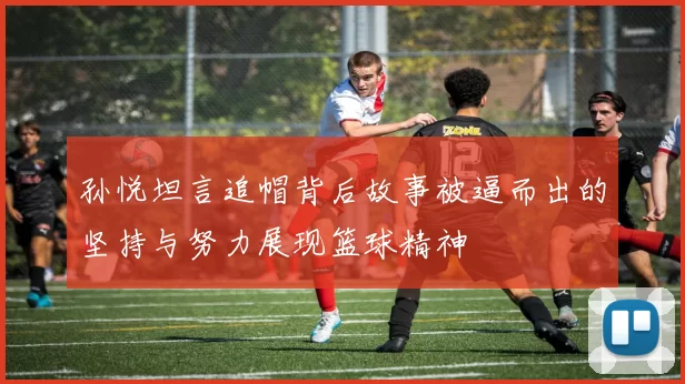 孙悦坦言追帽背后故事被逼而出的坚持与努力展现篮球精神