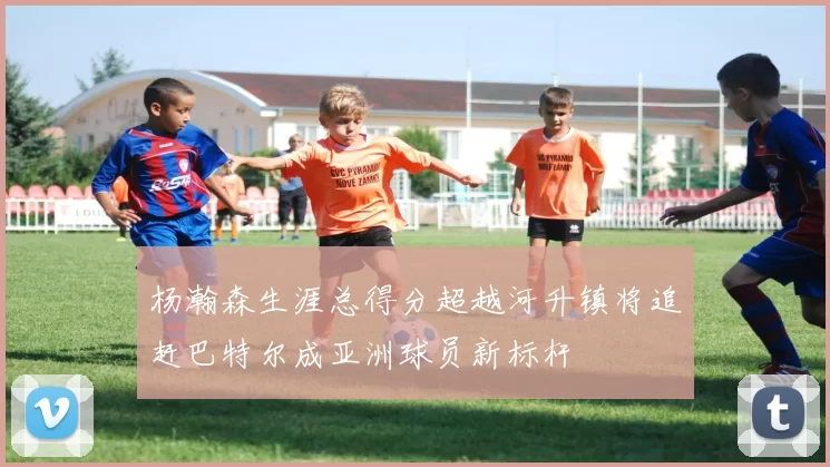 杨瀚森生涯总得分超越河升镇将追赶巴特尔成亚洲球员新标杆