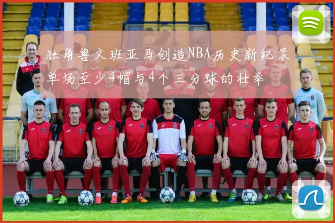 独角兽文班亚马创造NBA历史新纪录单场至少4帽与4个三分球的壮举