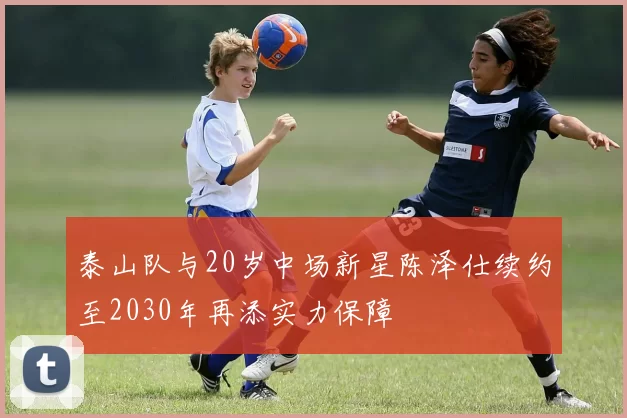 泰山队与20岁中场新星陈泽仕续约至2030年再添实力保障