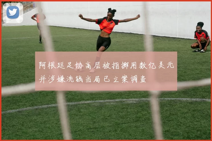 阿根廷足协高层被指挪用数亿美元并涉嫌洗钱当局已立案调查