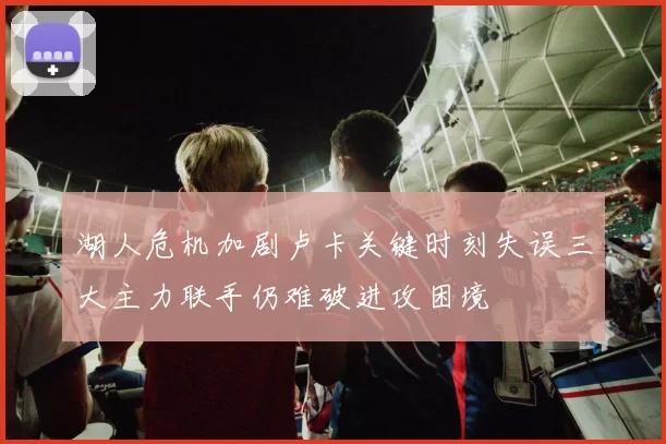 湖人危机加剧卢卡关键时刻失误三大主力联手仍难破进攻困境