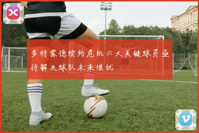 多特蒙德续约危机六大关键球员亟待解决球队未来堪忧