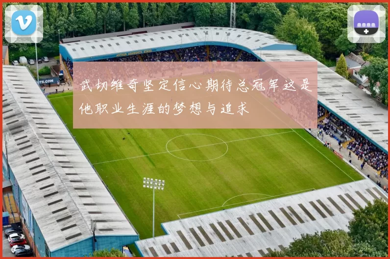 武切维奇坚定信心期待总冠军这是他职业生涯的梦想与追求