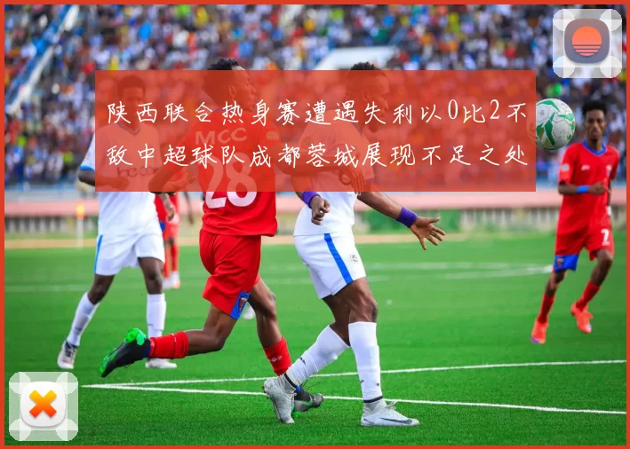 陕西联合热身赛遭遇失利以0比2不敌中超球队成都蓉城展现不足之处