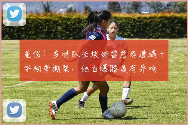 重伤！多特队长埃姆雷詹恐遭遇十字韧带撕裂，他自曝膝盖有异响