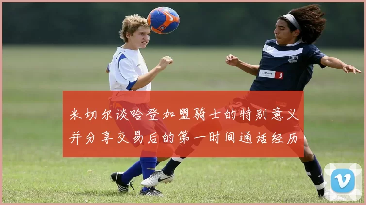 米切尔谈哈登加盟骑士的特别意义并分享交易后的第一时间通话经历