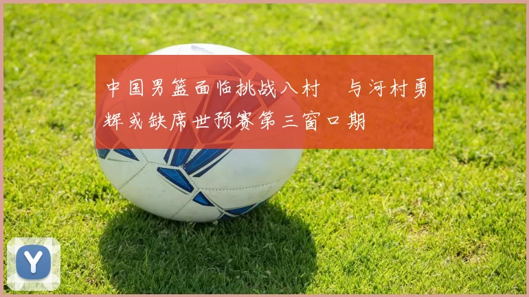 中国男篮面临挑战八村塁与河村勇辉或缺席世预赛第三窗口期