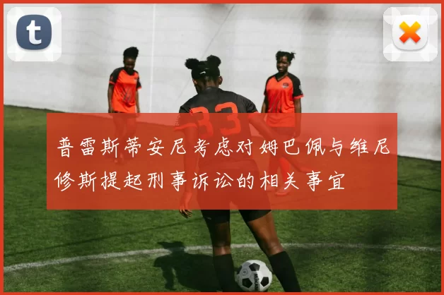 普雷斯蒂安尼考虑对姆巴佩与维尼修斯提起刑事诉讼的相关事宜