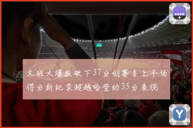 文班大爆发砍下37分创赛季上半场得分新纪录超越哈登的35分表现