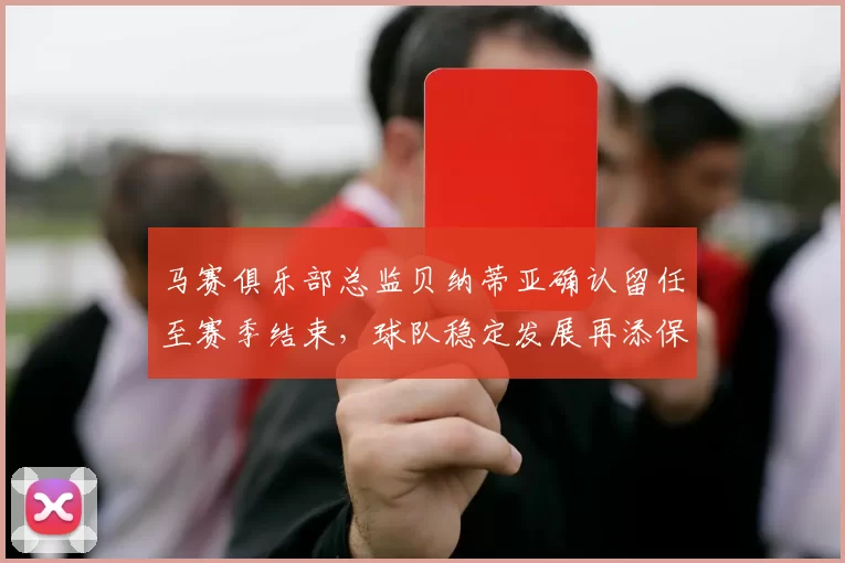 马赛俱乐部总监贝纳蒂亚确认留任至赛季结束，球队稳定发展再添保障